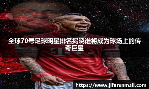 全球70号足球明星排名揭晓谁将成为球场上的传奇巨星