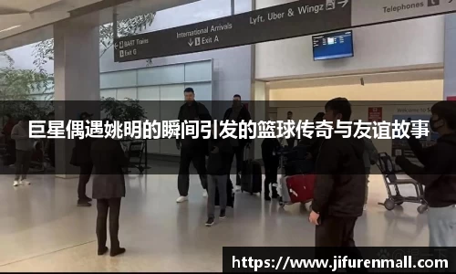 巨星偶遇姚明的瞬间引发的篮球传奇与友谊故事